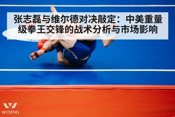 张志磊与维尔德对决敲定：中美重量级拳王交锋的战术分析与市场影响